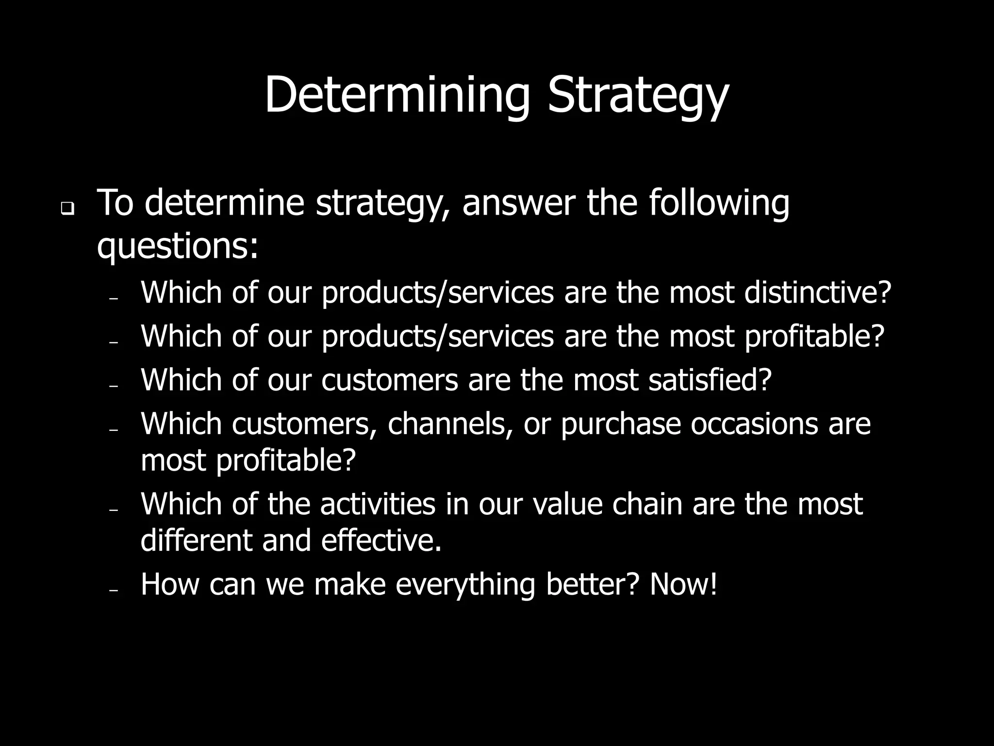 Determining Strategy

   To determine strategy, answer the following
    questions:
    –   Which of our products/services are the most distinctive?
    –   Which of our products/services are the most profitable?
    –   Which of our customers are the most satisfied?
    –   Which customers, channels, or purchase occasions are
        most profitable?
    –   Which of the activities in our value chain are the most
        different and effective.
    –   How can we make everything better? Now!
 