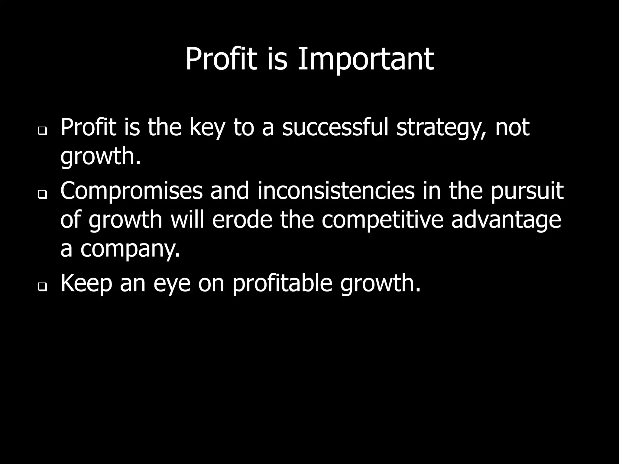 Profit is Important

   Profit is the key to a successful strategy, not
    growth.
   Compromises and inconsistencies in the pursuit
    of growth will erode the competitive advantage
    a company.
   Keep an eye on profitable growth.
 