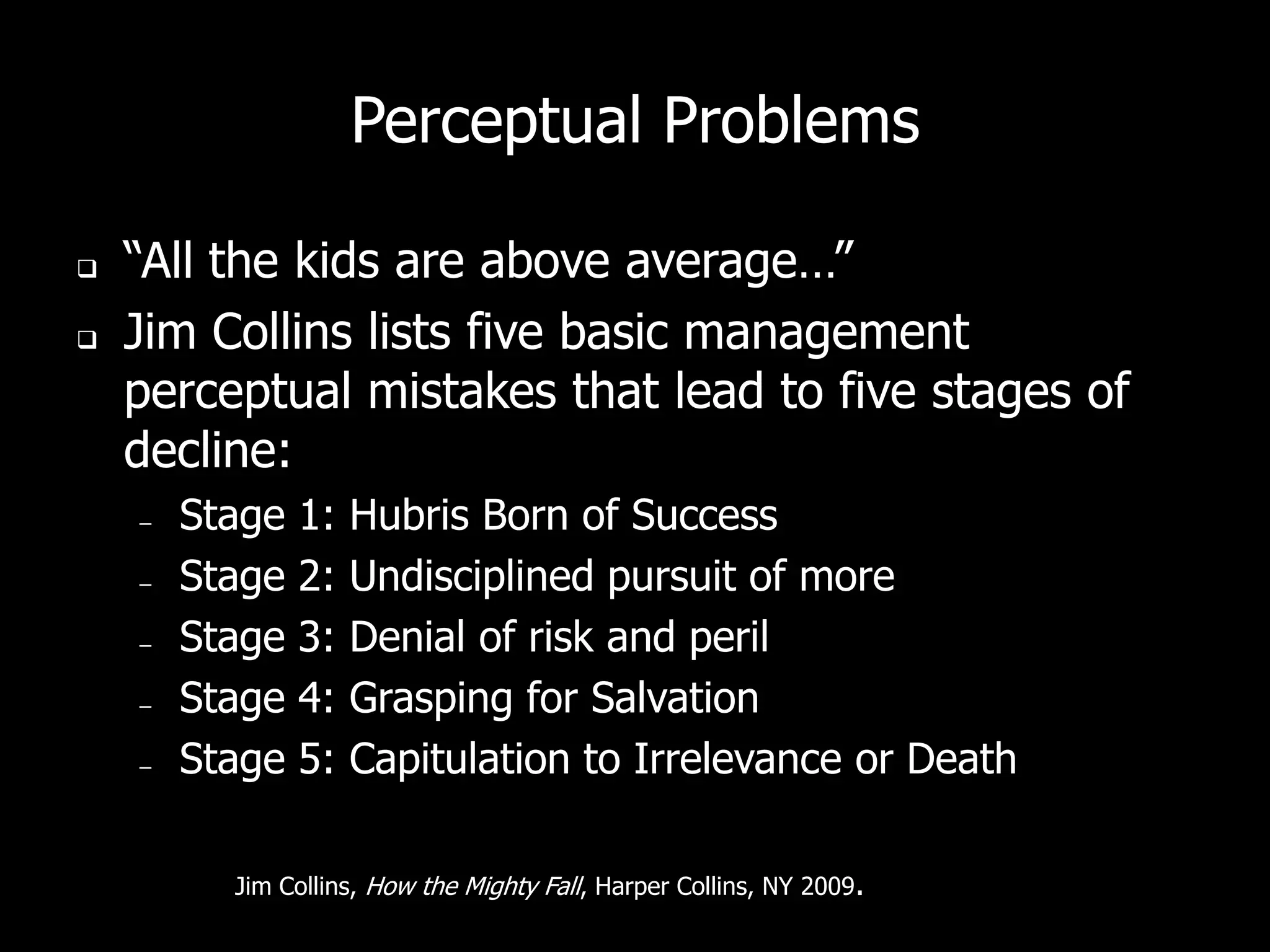 Perceptual Problems

   “All the kids are above average…”
   Jim Collins lists five basic management
    perceptual mistakes that lead to five stages of
    decline:
    –   Stage   1:   Hubris Born of Success
    –   Stage   2:   Undisciplined pursuit of more
    –   Stage   3:   Denial of risk and peril
    –   Stage   4:   Grasping for Salvation
    –   Stage   5:   Capitulation to Irrelevance or Death

          Jim Collins, How the Mighty Fall, Harper Collins, NY 2009.
 