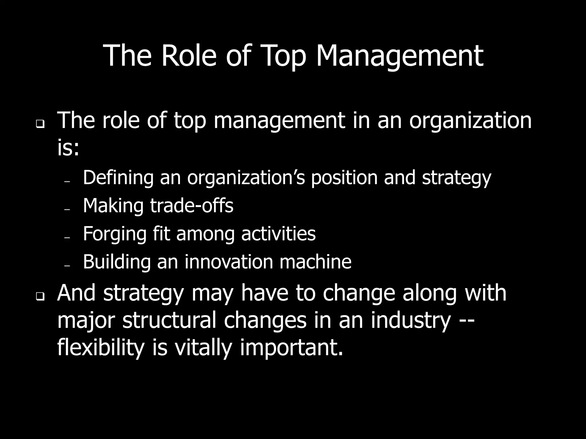 The Role of Top Management

   The role of top management in an organization
    is:
    –   Defining an organization’s position and strategy
    –   Making trade-offs
    –   Forging fit among activities
    –   Building an innovation machine
   And strategy may have to change along with
    major structural changes in an industry --
    flexibility is vitally important.
 