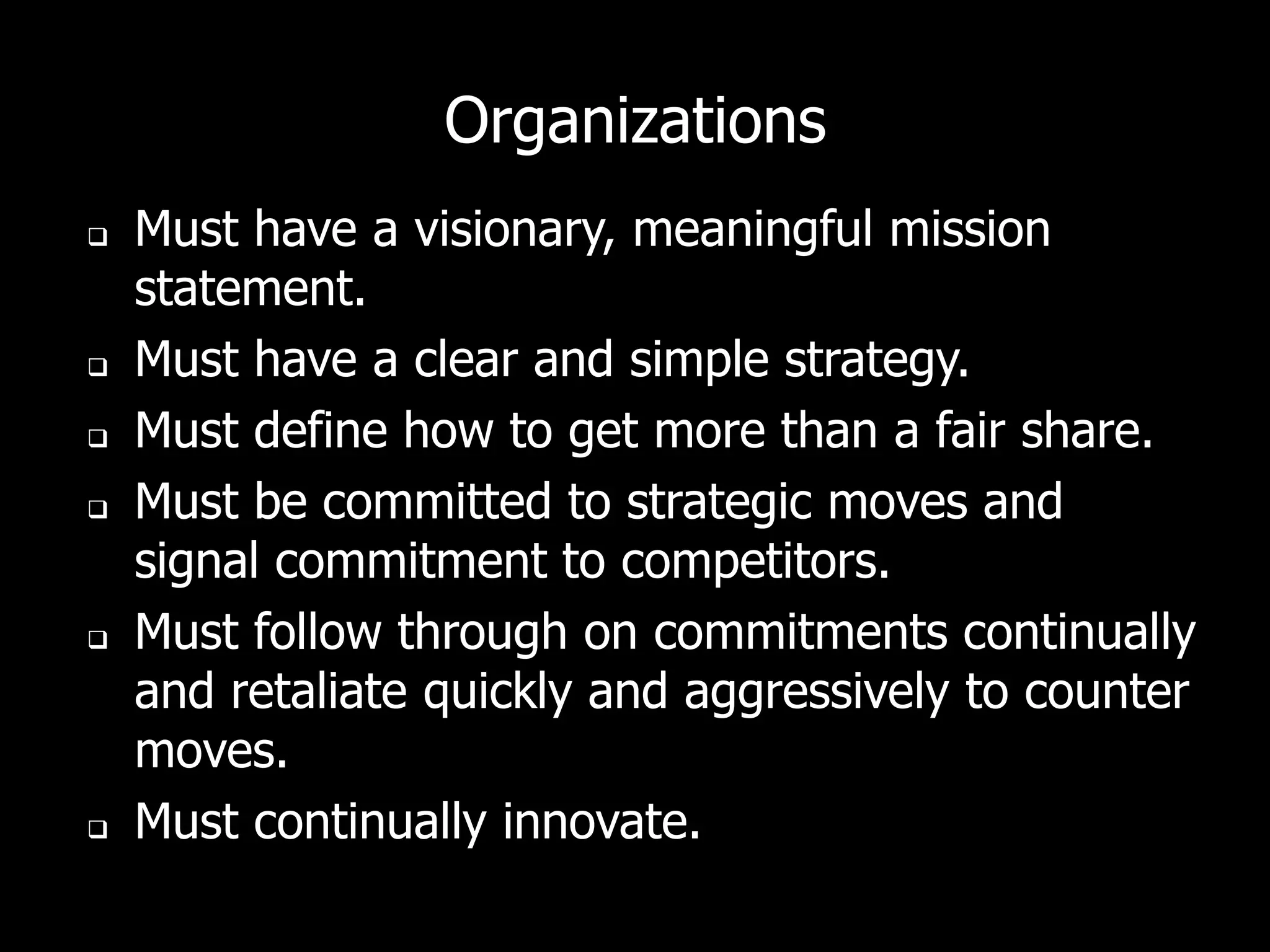 Organizations
   Must have a visionary, meaningful mission
    statement.
   Must have a clear and simple strategy.
   Must define how to get more than a fair share.
   Must be committed to strategic moves and
    signal commitment to competitors.
   Must follow through on commitments continually
    and retaliate quickly and aggressively to counter
    moves.
   Must continually innovate.
 