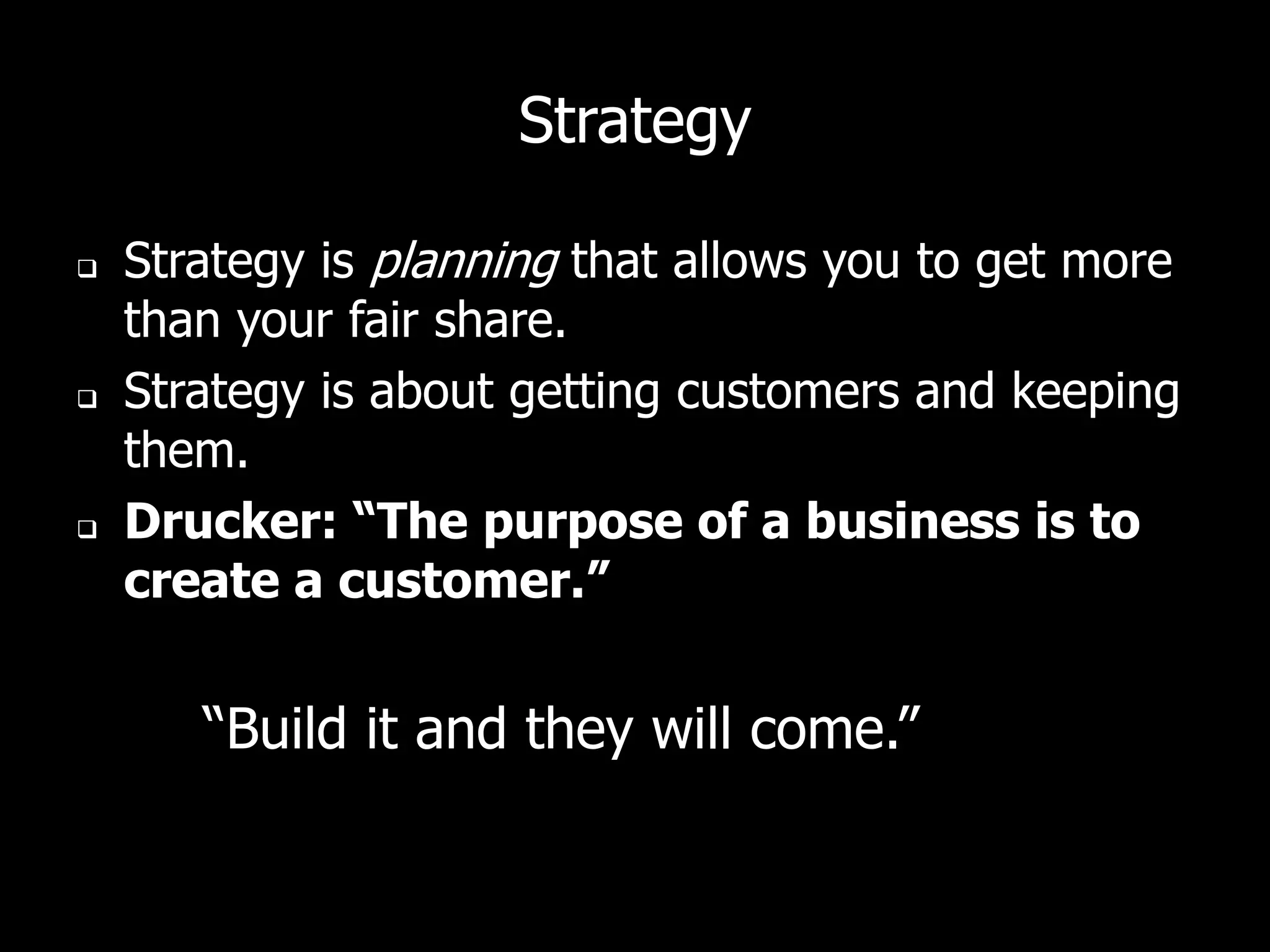 Strategy

   Strategy is planning that allows you to get more
    than your fair share.
   Strategy is about getting customers and keeping
    them.
   Drucker: “The purpose of a business is to
    create a customer.”


       “Build it and they will come.”
 