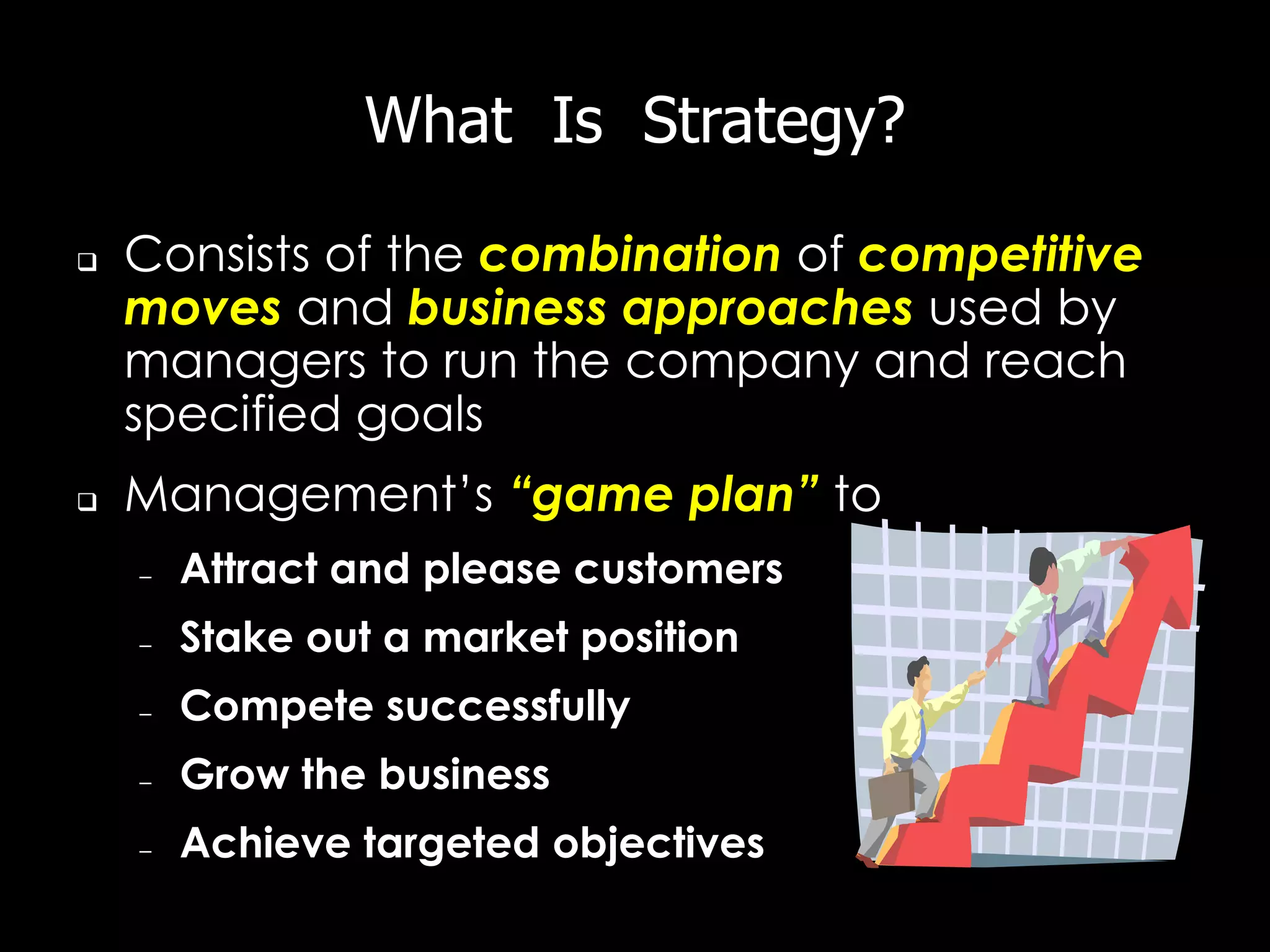 What Is Strategy?

   Consists of the combination of competitive
    moves and business approaches used by
    managers to run the company and reach
    specified goals
   Management’s “game plan” to
    –   Attract and please customers
    –   Stake out a market position
    –   Compete successfully
    –   Grow the business
    –   Achieve targeted objectives
 