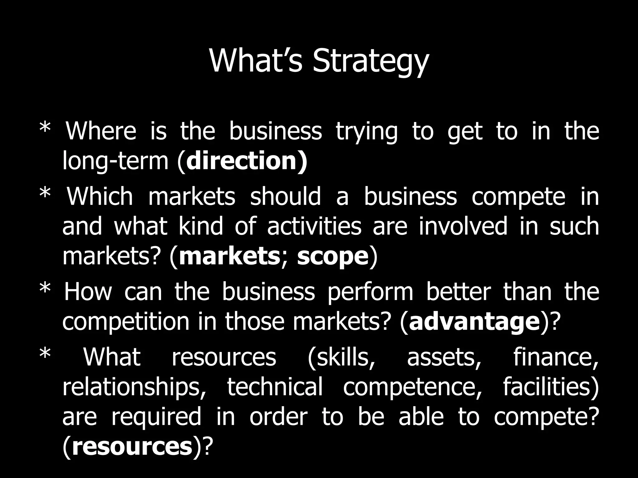 What’s Strategy

* Where is the business trying to get to in the
  long-term (direction)
* Which markets should a business compete in
  and what kind of activities are involved in such
  markets? (markets; scope)
* How can the business perform better than the
  competition in those markets? (advantage)?
* What resources (skills, assets, finance,
  relationships, technical competence, facilities)
  are required in order to be able to compete?
  (resources)?
 