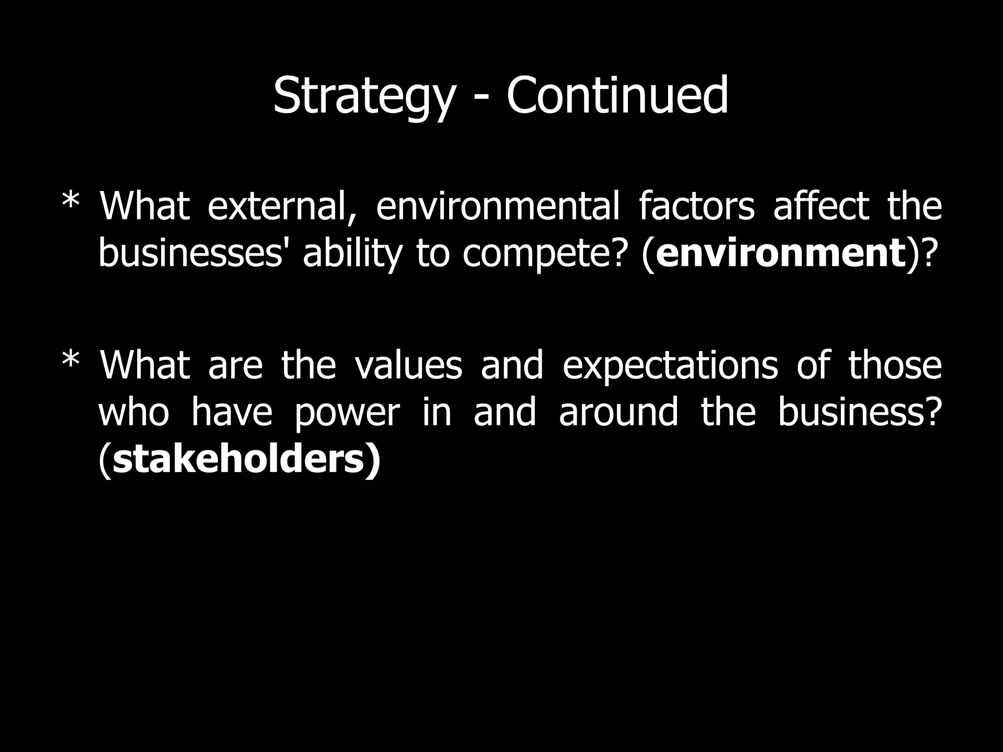 Strategy - Continued

* What external, environmental factors affect the
  businesses' ability to compete? (environment)?

* What are the values and expectations of those
  who have power in and around the business?
  (stakeholders)
 