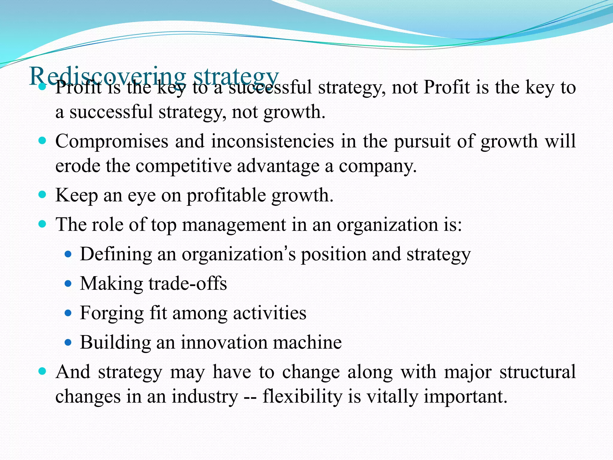 Rediscovering to a successful strategy, not Profit is the key to
 Profit is the key strategy
    a successful strategy, not growth.
   Compromises and inconsistencies in the pursuit of growth will
    erode the competitive advantage a company.
   Keep an eye on profitable growth.
   The role of top management in an organization is:
      Defining an organization’s position and strategy
      Making trade-offs
      Forging fit among activities
      Building an innovation machine
   And strategy may have to change along with major structural
    changes in an industry -- flexibility is vitally important.
 