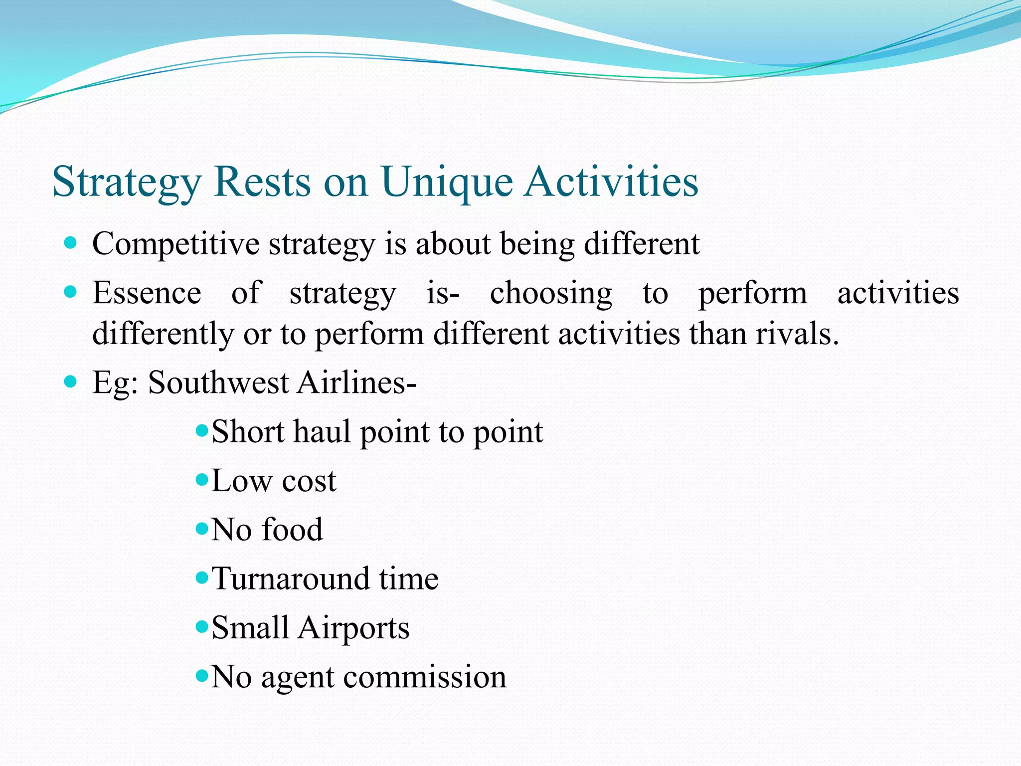 Strategy Rests on Unique Activities
 Competitive strategy is about being different
 Essence of strategy is- choosing to perform activities
  differently or to perform different activities than rivals.
 Eg: Southwest Airlines-
          Short haul point to point
          Low cost
          No food
          Turnaround time
          Small Airports
          No agent commission
 