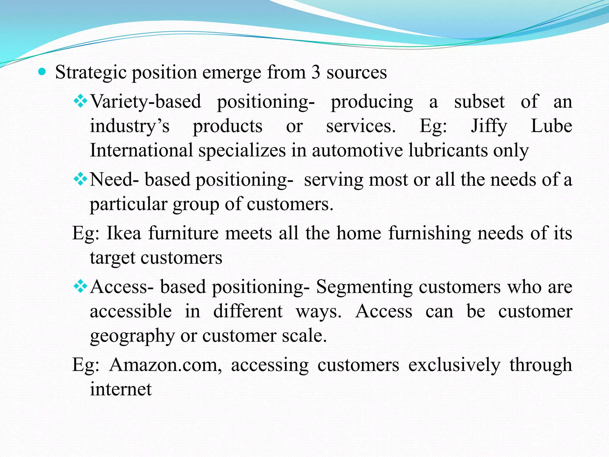 Strategic position emerge from 3 sources
    Variety-based positioning- producing a subset of an
      industry’s products or services. Eg: Jiffy Lube
      International specializes in automotive lubricants only
    Need- based positioning- serving most or all the needs of a
      particular group of customers.
    Eg: Ikea furniture meets all the home furnishing needs of its
      target customers
    Access- based positioning- Segmenting customers who are
      accessible in different ways. Access can be customer
      geography or customer scale.
    Eg: Amazon.com, accessing customers exclusively through
      internet
 