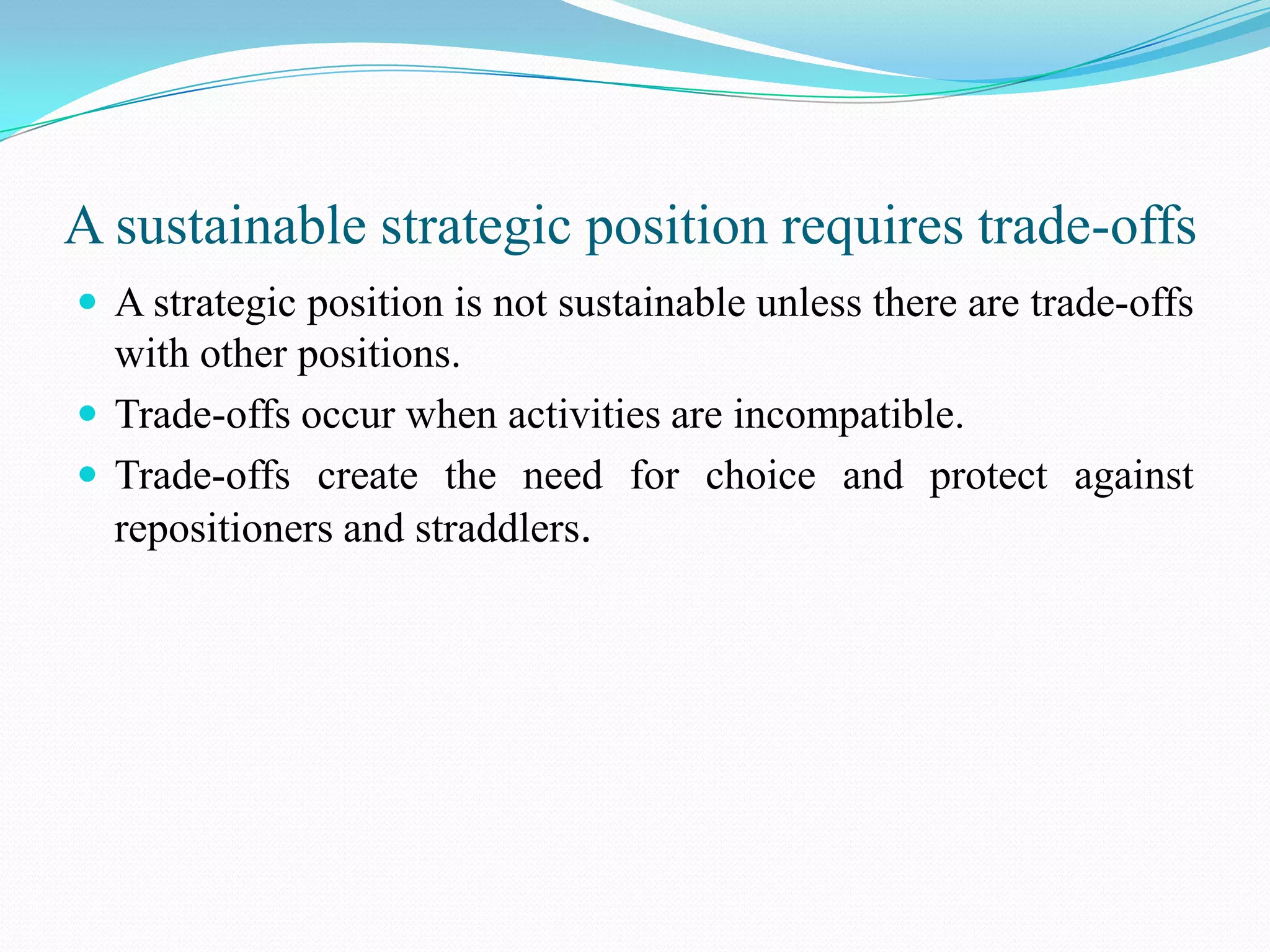 A sustainable strategic position requires trade-offs
 A strategic position is not sustainable unless there are trade-offs
  with other positions.
 Trade-offs occur when activities are incompatible.
 Trade-offs create the need for choice and protect against
  repositioners and straddlers.
 
