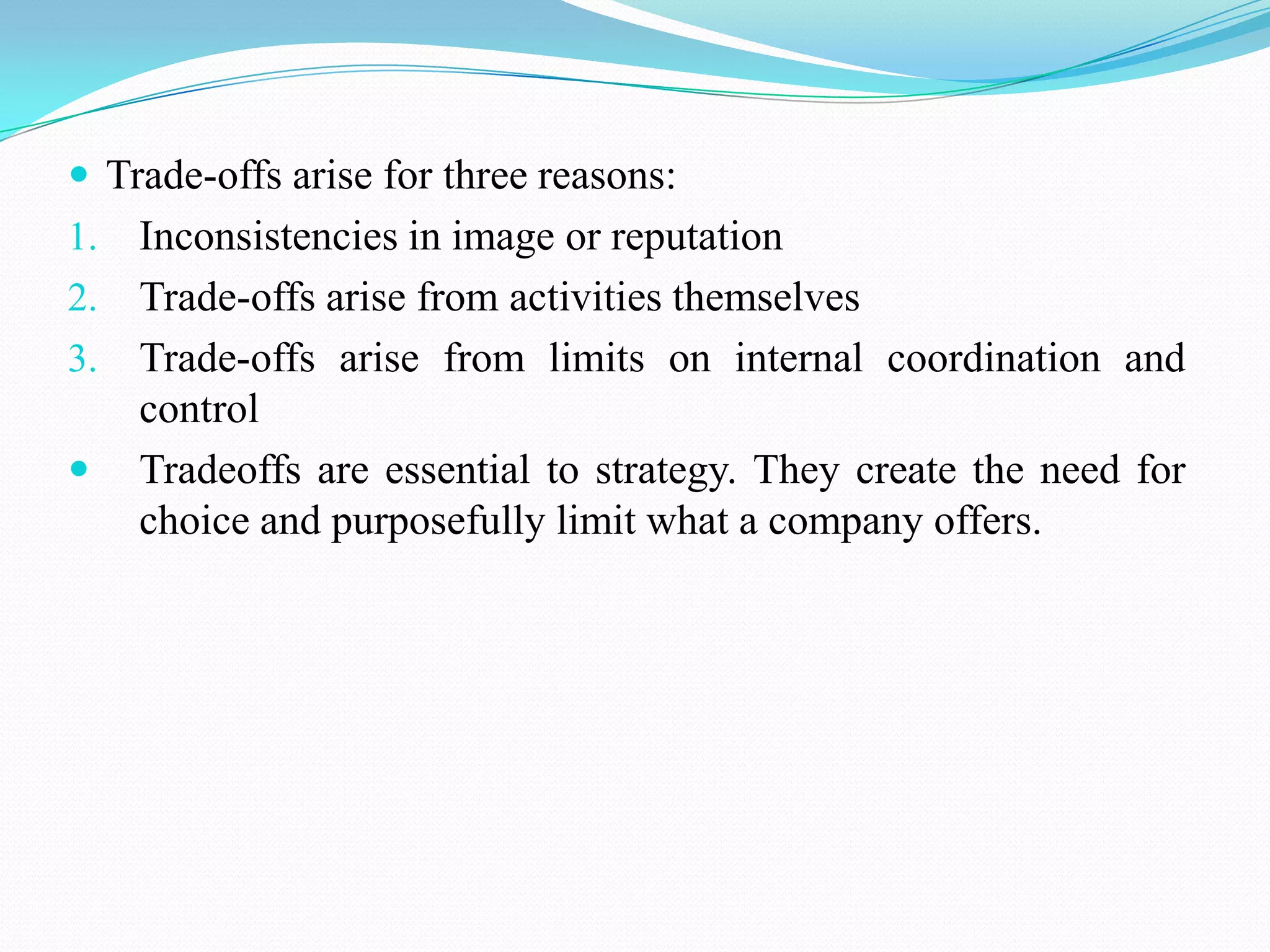  Trade-offs arise for three reasons:
1. Inconsistencies in image or reputation
2. Trade-offs arise from activities themselves
3. Trade-offs arise from limits on internal coordination and
   control
 Tradeoffs are essential to strategy. They create the need for
   choice and purposefully limit what a company offers.
 