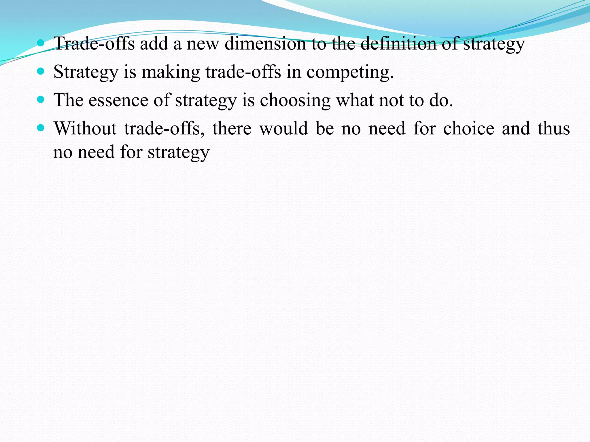  Trade-offs add a new dimension to the definition of strategy
 Strategy is making trade-offs in competing.
 The essence of strategy is choosing what not to do.
 Without trade-offs, there would be no need for choice and thus
  no need for strategy
 