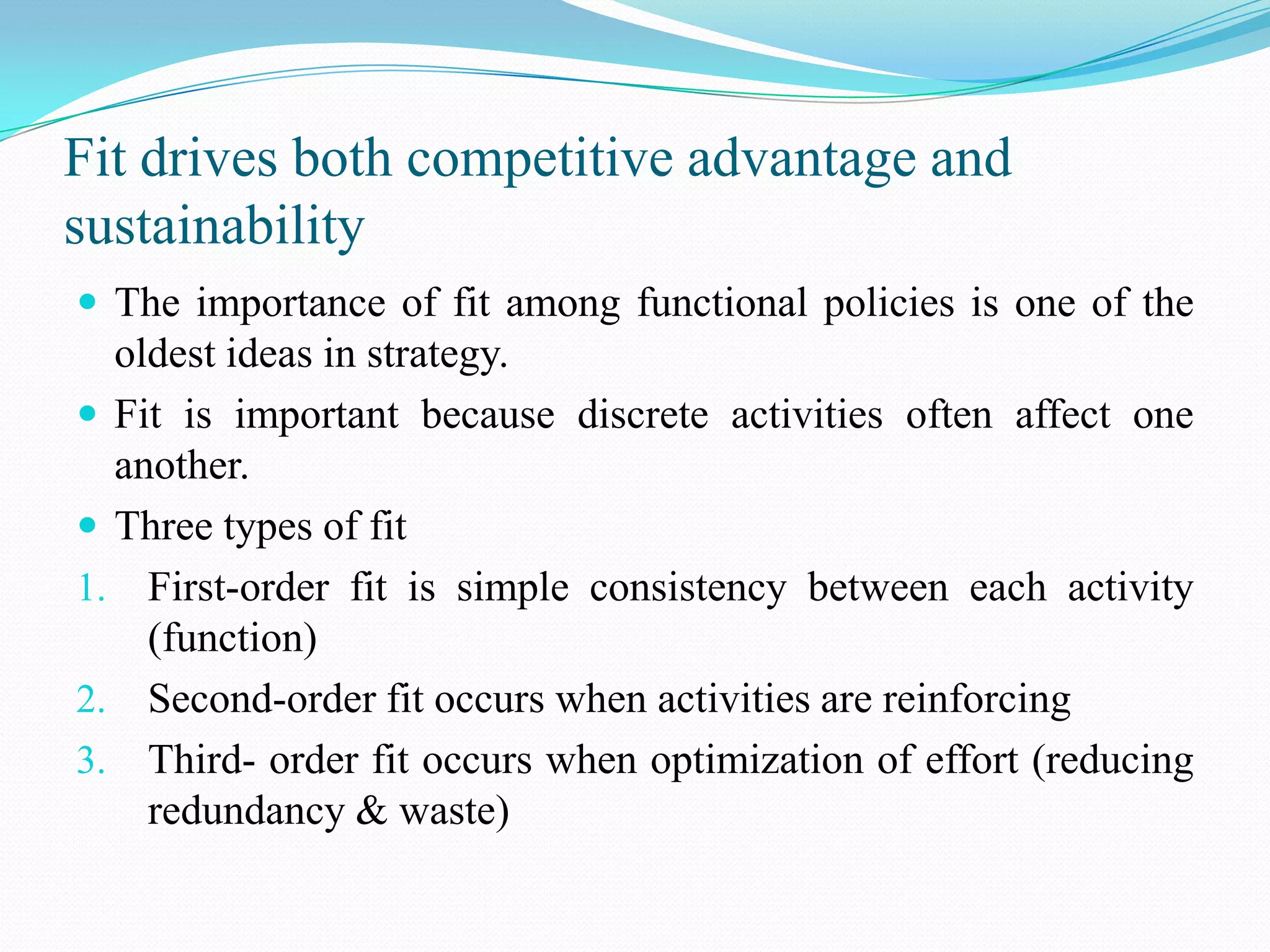 Fit drives both competitive advantage and
sustainability
 The importance of fit among functional policies is one of the
  oldest ideas in strategy.
 Fit is important because discrete activities often affect one
  another.
 Three types of fit
1. First-order fit is simple consistency between each activity
    (function)
2. Second-order fit occurs when activities are reinforcing
3. Third- order fit occurs when optimization of effort (reducing
    redundancy & waste)
 