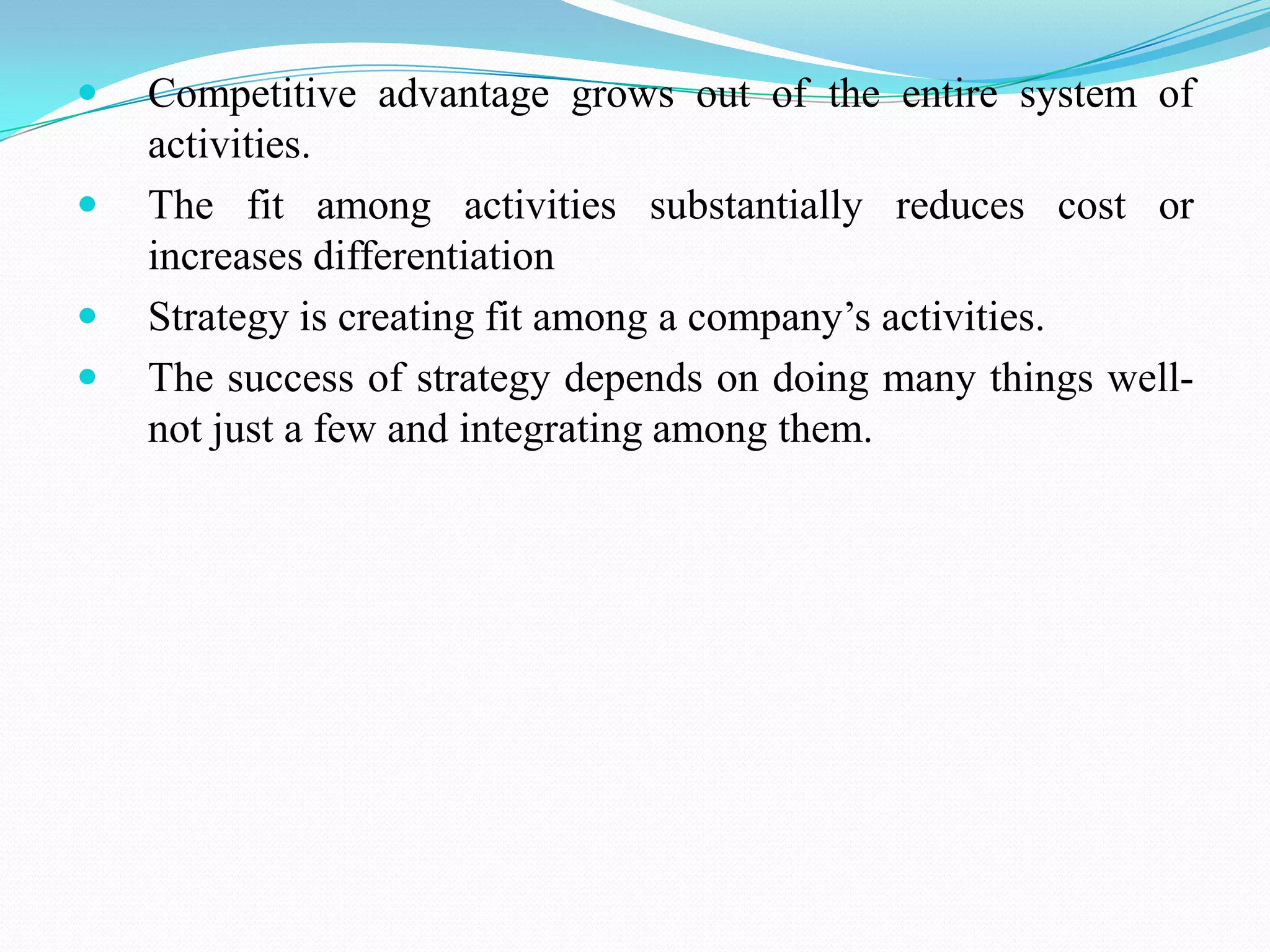    Competitive advantage grows out of the entire system of
    activities.
   The fit among activities substantially reduces cost or
    increases differentiation
   Strategy is creating fit among a company’s activities.
   The success of strategy depends on doing many things well-
    not just a few and integrating among them.
 