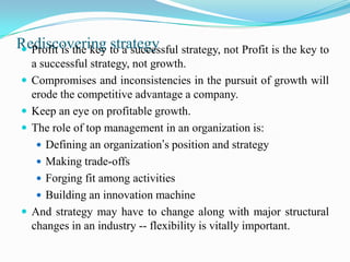 Rediscovering to a successful strategy, not Profit is the key to
 Profit is the key strategy
    a successful strategy, not growth.
   Compromises and inconsistencies in the pursuit of growth will
    erode the competitive advantage a company.
   Keep an eye on profitable growth.
   The role of top management in an organization is:
      Defining an organization’s position and strategy
      Making trade-offs
      Forging fit among activities
      Building an innovation machine
   And strategy may have to change along with major structural
    changes in an industry -- flexibility is vitally important.
 