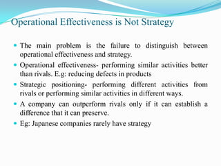 Operational Effectiveness is Not Strategy

 The main problem is the failure to distinguish between
    operational effectiveness and strategy.
   Operational effectiveness- performing similar activities better
    than rivals. E.g: reducing defects in products
   Strategic positioning- performing different activities from
    rivals or performing similar activities in different ways.
   A company can outperform rivals only if it can establish a
    difference that it can preserve.
   Eg: Japanese companies rarely have strategy
 