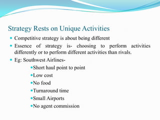 Strategy Rests on Unique Activities
 Competitive strategy is about being different
 Essence of strategy is- choosing to perform activities
  differently or to perform different activities than rivals.
 Eg: Southwest Airlines-
          Short haul point to point
          Low cost
          No food
          Turnaround time
          Small Airports
          No agent commission
 
