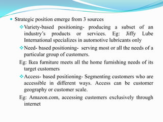  Strategic position emerge from 3 sources
    Variety-based positioning- producing a subset of an
      industry’s products or services. Eg: Jiffy Lube
      International specializes in automotive lubricants only
    Need- based positioning- serving most or all the needs of a
      particular group of customers.
    Eg: Ikea furniture meets all the home furnishing needs of its
      target customers
    Access- based positioning- Segmenting customers who are
      accessible in different ways. Access can be customer
      geography or customer scale.
    Eg: Amazon.com, accessing customers exclusively through
      internet
 