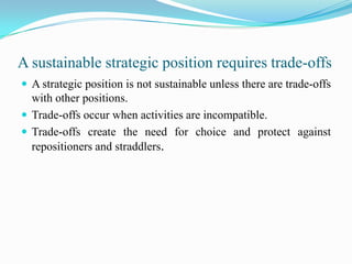 A sustainable strategic position requires trade-offs
 A strategic position is not sustainable unless there are trade-offs
  with other positions.
 Trade-offs occur when activities are incompatible.
 Trade-offs create the need for choice and protect against
  repositioners and straddlers.
 