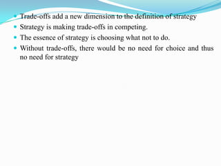  Trade-offs add a new dimension to the definition of strategy
 Strategy is making trade-offs in competing.
 The essence of strategy is choosing what not to do.
 Without trade-offs, there would be no need for choice and thus
  no need for strategy
 