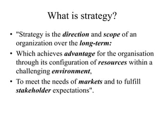 What is strategy?
• "Strategy is the direction and scope of an
  organization over the long-term:
• Which achieves advantage for the organisation
  through its configuration of resources within a
  challenging environment,
• To meet the needs of markets and to fulfill
  stakeholder expectations".
 