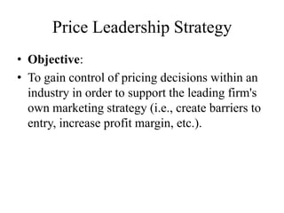 Price Leadership Strategy
• Objective:
• To gain control of pricing decisions within an
  industry in order to support the leading firm's
  own marketing strategy (i.e., create barriers to
  entry, increase profit margin, etc.).
 