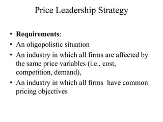 Price Leadership Strategy

• Requirements:
• An oligopolistic situation
• An industry in which all firms are affected by
  the same price variables (i.e., cost,
  competition, demand),
• An industry in which all firms have common
  pricing objectives
 