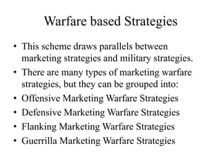 Warfare based Strategies
• This scheme draws parallels between
  marketing strategies and military strategies.
• There are many types of marketing warfare
  strategies, but they can be grouped into:
• Offensive Marketing Warfare Strategies
• Defensive Marketing Warfare Strategies
• Flanking Marketing Warfare Strategies
• Guerrilla Marketing Warfare Strategies
 