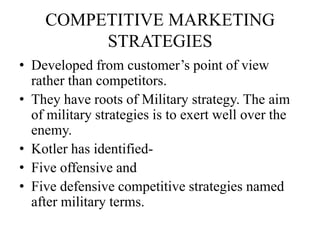 COMPETITIVE MARKETING
         STRATEGIES
• Developed from customer’s point of view
  rather than competitors.
• They have roots of Military strategy. The aim
  of military strategies is to exert well over the
  enemy.
• Kotler has identified-
• Five offensive and
• Five defensive competitive strategies named
  after military terms.
 