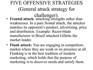 FIVE OFFENSIVE STRATEGIES
     (General attack strategy for
            challenger).
• Frontal attack: attacking strengths rather than
  weaknesses. In a pure frontal attack, the attacker
  matches its opponent’s product, advertising, price
  and distribution. Example: Razor-blade
  manufacturer in Brazil attacked Gillette the
  market leader.
• Flank attack: You are engaging in competitors
  market where they are weak or no presence at all.
  Flanking is in the best tradition of modern
  marketing, which holds that the purpose of
  marketing is to discover needs and satisfy them.
 