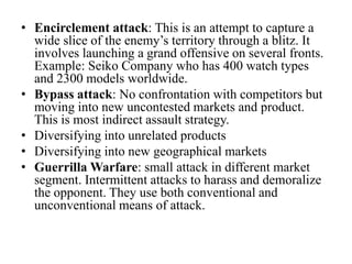 • Encirclement attack: This is an attempt to capture a
  wide slice of the enemy’s territory through a blitz. It
  involves launching a grand offensive on several fronts.
  Example: Seiko Company who has 400 watch types
  and 2300 models worldwide.
• Bypass attack: No confrontation with competitors but
  moving into new uncontested markets and product.
  This is most indirect assault strategy.
• Diversifying into unrelated products
• Diversifying into new geographical markets
• Guerrilla Warfare: small attack in different market
  segment. Intermittent attacks to harass and demoralize
  the opponent. They use both conventional and
  unconventional means of attack.
 