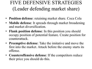 FIVE DEFENSIVE STRATEGIES
    (Leader defending market share)
• Position defense: retaining market share. Coca Cola
• Mobile defense: It spreads through market broadening
  and market diversification.
• Flank position defense: In this position you should
  occupy position of potential feature. Create position for
  counterattack.
• Preemptive defense: Take the imitative and move the
  first into the market. Attack before the enemy starts its
  offense.
• Counteroffensive defense: If the competitors reduce
  their price you should do this.
 