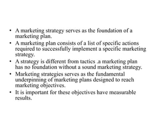 • A marketing strategy serves as the foundation of a
  marketing plan.
• A marketing plan consists of a list of specific actions
  required to successfully implement a specific marketing
  strategy.
• A strategy is different from tactics .a marketing plan
  has no foundation without a sound marketing strategy.
• Marketing strategies serves as the fundamental
  underpinning of marketing plans designed to reach
  marketing objectives.
• It is important for these objectives have measurable
  results.
 
