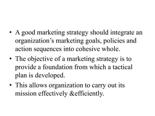 • A good marketing strategy should integrate an
  organization’s marketing goals, policies and
  action sequences into cohesive whole.
• The objective of a marketing strategy is to
  provide a foundation from which a tactical
  plan is developed.
• This allows organization to carry out its
  mission effectively &efficiently.
 
