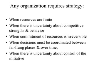 Any organization requires strategy:

• When resources are finite
• When there is uncertainty about competitive
  strengths & behavior
• When commitment of resources is irreversible
• When decisions must be coordinated between
  far-flung places & over time,
• When there is uncertainty about control of the
  initiative
 
