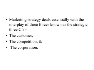 • Marketing strategy deals essentially with the
  interplay of three forces known as the strategic
  three C’s –
• The customer,
• The competition, &
• The corporation.
 