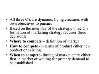 • All three C’s are dynamic, living creatures with
  own objectives to pursue.
• Based on the interplay of the strategic three C’s
  formation of marketing strategy requires three
  decisions:
• Where to compete – definition of market
• How to compete -in terms of product either new
  product or existing
• When to compete- timing of market entry either
  first in market or waiting for primary demand to
  be established
 