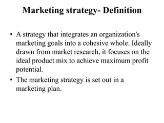 Marketing strategy- Definition

• A strategy that integrates an organization's
  marketing goals into a cohesive whole. Ideally
  drawn from market research, it focuses on the
  ideal product mix to achieve maximum profit
  potential.
• The marketing strategy is set out in a
  marketing plan.
 