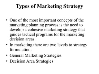 Types of Marketing Strategy

• One of the most important concepts of the
  marketing planning process is the need to
  develop a cohesive marketing strategy that
  guides tactical programs for the marketing
  decision areas.
• In marketing there are two levels to strategy
  formulation:
• General Marketing Strategies
• Decision Area Strategies
 
