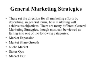 General Marketing Strategies
• These set the direction for all marketing efforts by
  describing, in general terms, how marketing will
  achieve its objectives. There are many different General
  Marketing Strategies, though most can be viewed as
  falling into one of the following categories:
• Market Expansion
• Market Share Growth
• Niche Market
• Status Quo
• Market Exit
 