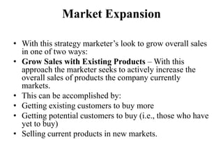 Market Expansion

• With this strategy marketer’s look to grow overall sales
  in one of two ways:
• Grow Sales with Existing Products – With this
  approach the marketer seeks to actively increase the
  overall sales of products the company currently
  markets.
• This can be accomplished by:
• Getting existing customers to buy more
• Getting potential customers to buy (i.e., those who have
  yet to buy)
• Selling current products in new markets.
 