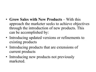 • Grow Sales with New Products – With this
  approach the marketer seeks to achieve objectives
  through the introduction of new products. This
  can be accomplished by:
• Introducing updated versions or refinements to
  existing products
• Introducing products that are extensions of
  current products
• Introducing new products not previously
  marketed.
 