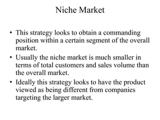 Niche Market

• This strategy looks to obtain a commanding
  position within a certain segment of the overall
  market.
• Usually the niche market is much smaller in
  terms of total customers and sales volume than
  the overall market.
• Ideally this strategy looks to have the product
  viewed as being different from companies
  targeting the larger market.
 