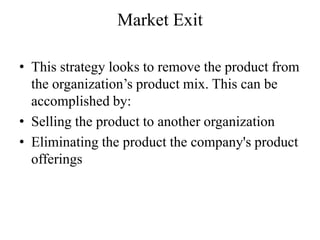 Market Exit

• This strategy looks to remove the product from
  the organization’s product mix. This can be
  accomplished by:
• Selling the product to another organization
• Eliminating the product the company's product
  offerings
 