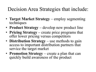 Decision Area Strategies that include:
• Target Market Strategy – employ segmenting
  techniques
• Product Strategy – develop new product line
• Pricing Strategy – create price programs that
  offer lower pricing versus competitors
• Distribution Strategy – use methods to gain
  access to important distribution partners that
  service the target market
• Promotion Strategy – create a plan that can
  quickly build awareness of the product
 