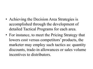 • Achieving the Decision Area Strategies is
  accomplished through the development of
  detailed Tactical Programs for each area.
• For instance, to meet the Pricing Strategy that
  lowers cost versus competitors’ products, the
  marketer may employ such tactics as: quantity
  discounts, trade-in allowances or sales volume
  incentives to distributors.
 