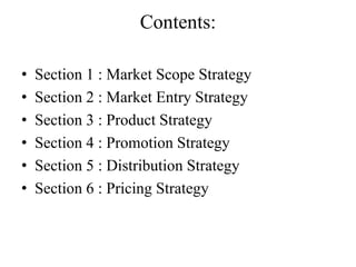 Contents:

•   Section 1 : Market Scope Strategy
•   Section 2 : Market Entry Strategy
•   Section 3 : Product Strategy
•   Section 4 : Promotion Strategy
•   Section 5 : Distribution Strategy
•   Section 6 : Pricing Strategy
 