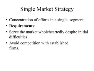 Single Market Strategy
• Concentration of efforts in a single segment.
• Requirements:
• Serve the market wholeheartedly despite initial
  difficulties
• Avoid competition with established
  firms.
 