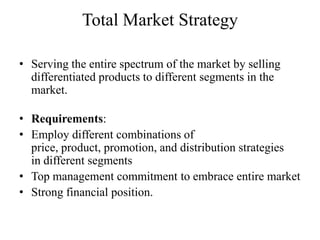 Total Market Strategy

• Serving the entire spectrum of the market by selling
  differentiated products to different segments in the
  market.

• Requirements:
• Employ different combinations of
  price, product, promotion, and distribution strategies
  in different segments
• Top management commitment to embrace entire market
• Strong financial position.
 
