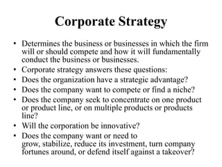 Corporate Strategy
• Determines the business or businesses in which the firm
  will or should compete and how it will fundamentally
  conduct the business or businesses.
• Corporate strategy answers these questions:
• Does the organization have a strategic advantage?
• Does the company want to compete or find a niche?
• Does the company seek to concentrate on one product
  or product line, or on multiple products or products
  line?
• Will the corporation be innovative?
• Does the company want or need to
  grow, stabilize, reduce its investment, turn company
  fortunes around, or defend itself against a takeover?
 