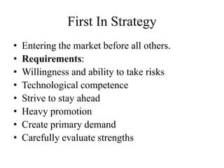 First In Strategy
•   Entering the market before all others.
•   Requirements:
•   Willingness and ability to take risks
•   Technological competence
•   Strive to stay ahead
•   Heavy promotion
•   Create primary demand
•   Carefully evaluate strengths
 
